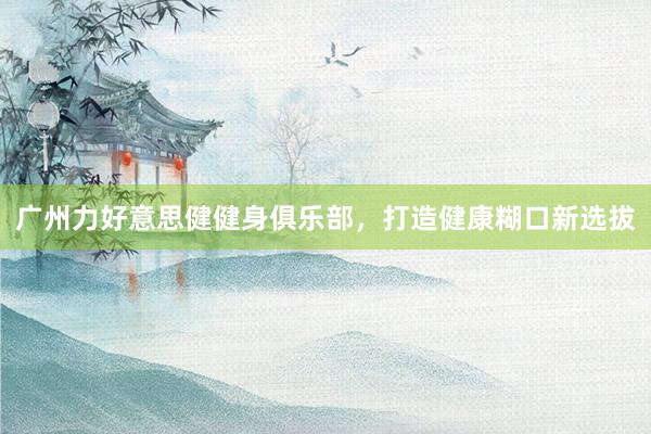 广州力好意思健健身俱乐部，打造健康糊口新选拔